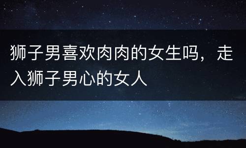 狮子男喜欢肉肉的女生吗，走入狮子男心的女人