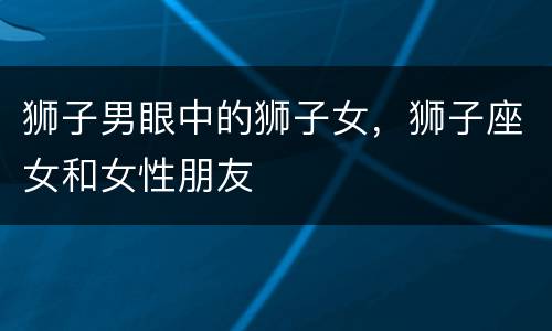 狮子男眼中的狮子女，狮子座女和女性朋友