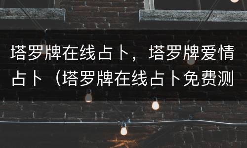 塔罗牌在线占卜，塔罗牌爱情占卜（塔罗牌在线占卜免费测试婚姻）