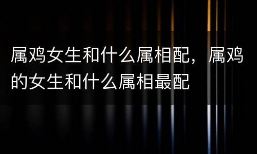 属鸡女生和什么属相配，属鸡的女生和什么属相最配