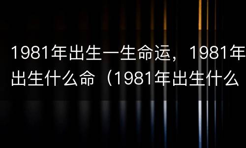 1981年出生一生命运，1981年出生什么命（1981年出生什么命?）