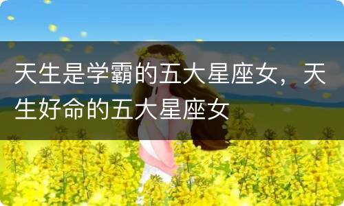 天生是学霸的五大星座女，天生好命的五大星座女