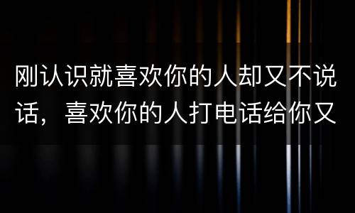 刚认识就喜欢你的人却又不说话，喜欢你的人打电话给你又不说话是怎么回事？