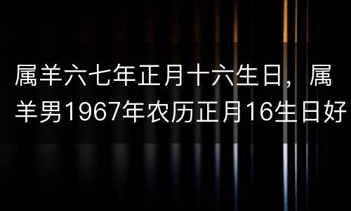 属羊六七年正月十六生日，属羊男1967年农历正月16生日好不好