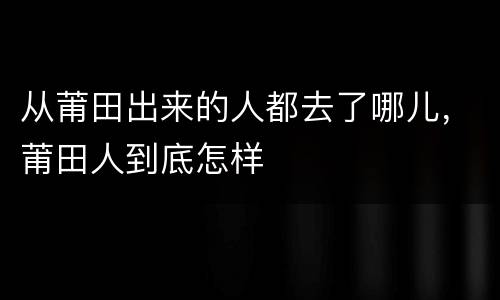 从莆田出来的人都去了哪儿，莆田人到底怎样