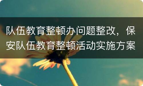 队伍教育整顿办问题整改，保安队伍教育整顿活动实施方案