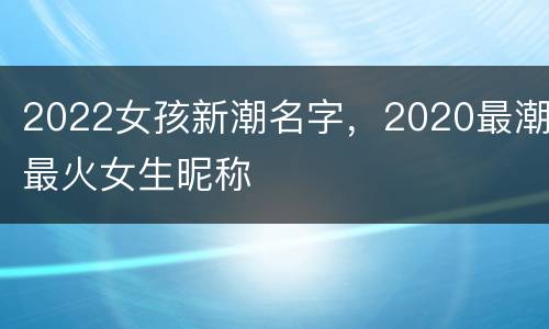 2022女孩新潮名字，2020最潮最火女生昵称