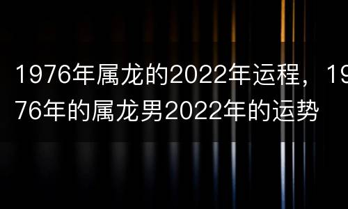 1976年属龙的2022年运程，1976年的属龙男2022年的运势