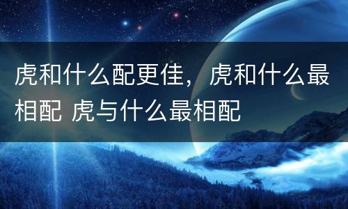 虎和什么配更佳，虎和什么最相配 虎与什么最相配