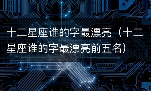 十二星座谁的字最漂亮（十二星座谁的字最漂亮前五名）