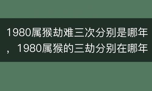 1980属猴劫难三次分别是哪年，1980属猴的三劫分别在哪年