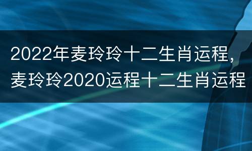2022年麦玲玲十二生肖运程，麦玲玲2020运程十二生肖运程