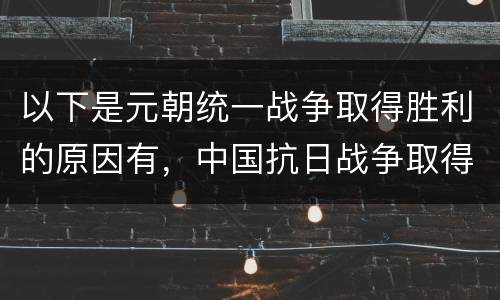 以下是元朝统一战争取得胜利的原因有，中国抗日战争取得胜利的原因和意义有