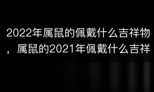 2022年属鼠的佩戴什么吉祥物，属鼠的2021年佩戴什么吉祥物