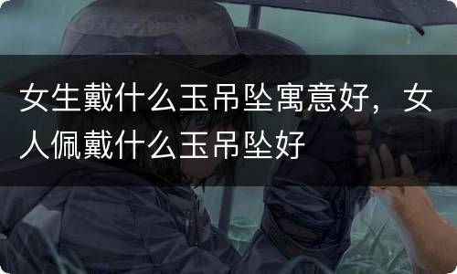 女生戴什么玉吊坠寓意好，女人佩戴什么玉吊坠好