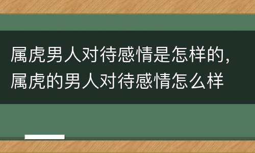 属虎男人对待感情是怎样的，属虎的男人对待感情怎么样
