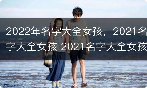 2022年名字大全女孩，2021名字大全女孩 2021名字大全女孩名字排行榜