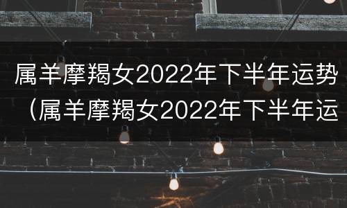 属羊摩羯女2022年下半年运势（属羊摩羯女2022年下半年运势如何）