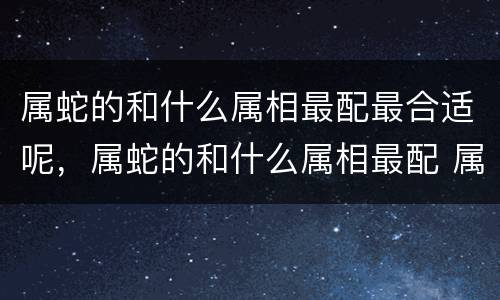 属蛇的和什么属相最配最合适呢，属蛇的和什么属相最配 属蛇的几