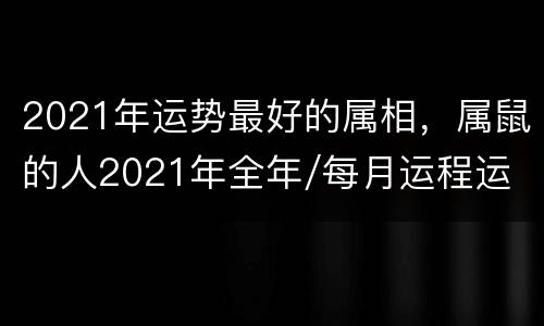 2021年运势最好的属相，属鼠的人2021年全年/每月运程运