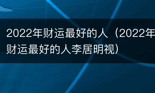 2022年财运最好的人（2022年财运最好的人李居明视）
