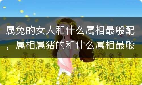 属兔的女人和什么属相最般配，属相属猪的和什么属相最般配