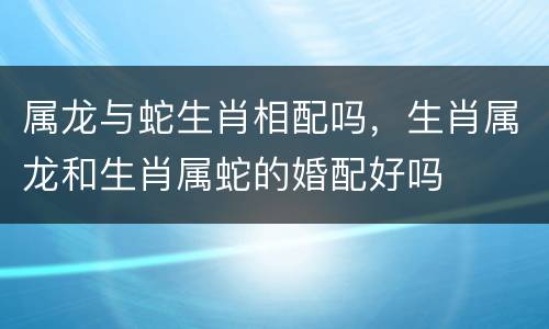 属龙与蛇生肖相配吗，生肖属龙和生肖属蛇的婚配好吗