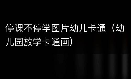 停课不停学图片幼儿卡通（幼儿园放学卡通画）