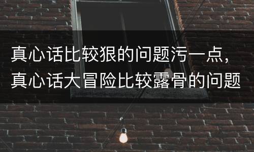 真心话比较狠的问题污一点，真心话大冒险比较露骨的问题？能说几个吗？