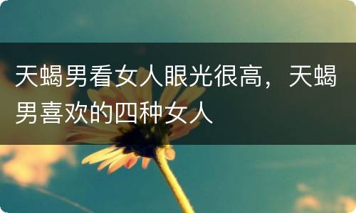 天蝎男看女人眼光很高，天蝎男喜欢的四种女人