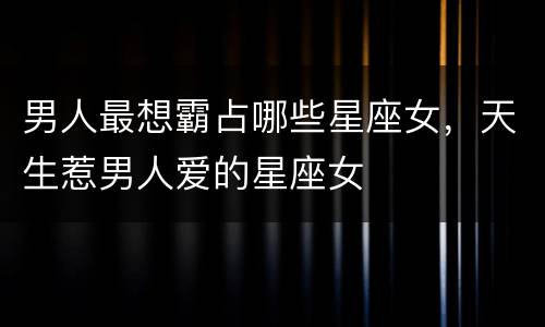 男人最想霸占哪些星座女，天生惹男人爱的星座女