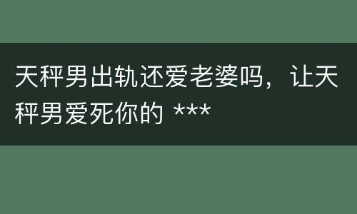 天秤男出轨还爱老婆吗，让天秤男爱死你的 ***