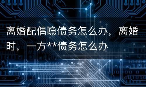 离婚配偶隐债务怎么办，离婚时，一方**债务怎么办