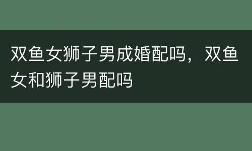 双鱼女狮子男成婚配吗，双鱼女和狮子男配吗