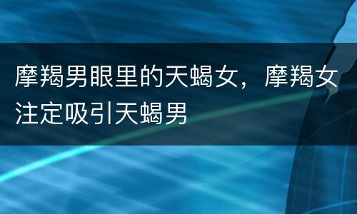 摩羯男眼里的天蝎女，摩羯女注定吸引天蝎男