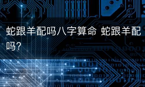 蛇跟羊配吗八字算命 蛇跟羊配吗?