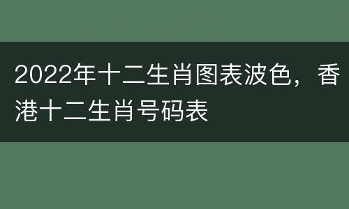 2022年十二生肖图表波色，香港十二生肖号码表
