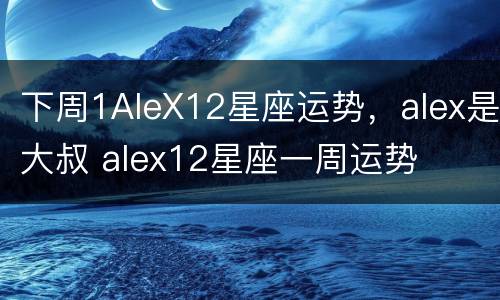 下周1AleX12星座运势，alex是大叔 alex12星座一周运势