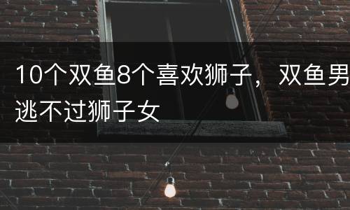 10个双鱼8个喜欢狮子，双鱼男逃不过狮子女