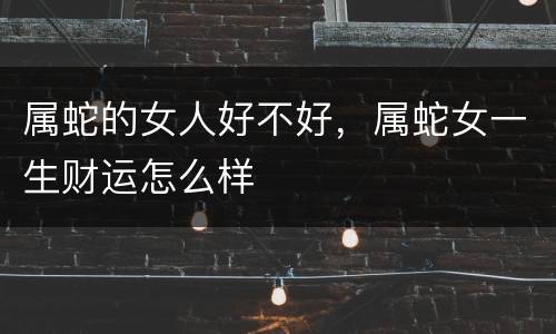 属蛇的女人好不好，属蛇女一生财运怎么样