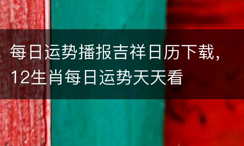 每日运势播报吉祥日历下载，12生肖每日运势天天看
