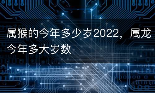 属猴的今年多少岁2022，属龙今年多大岁数