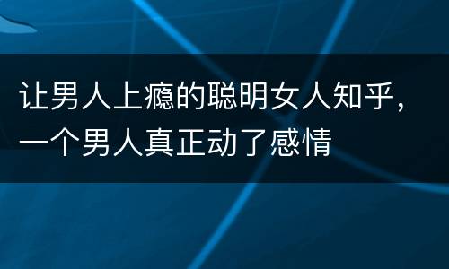 让男人上瘾的聪明女人知乎，一个男人真正动了感情