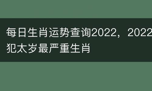 每日生肖运势查询2022，2022犯太岁最严重生肖