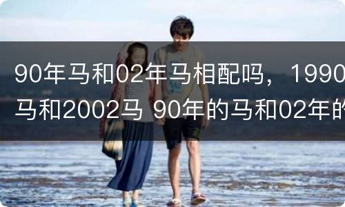 90年马和02年马相配吗，1990马和2002马 90年的马和02年的马可以结婚吗