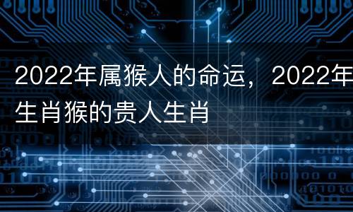 2022年属猴人的命运，2022年生肖猴的贵人生肖