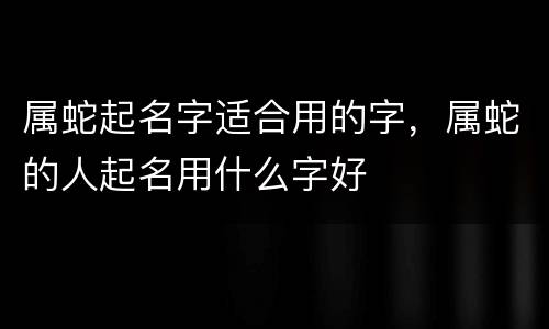 属蛇起名字适合用的字，属蛇的人起名用什么字好