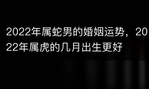 2022年属蛇男的婚姻运势，2022年属虎的几月出生更好