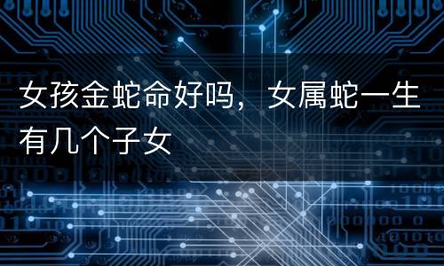 女孩金蛇命好吗，女属蛇一生有几个子女