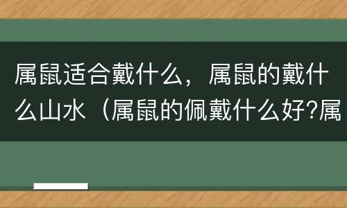 属鼠适合戴什么，属鼠的戴什么山水（属鼠的佩戴什么好?属鼠的最适合佩戴什么吉祥物?）